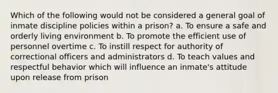 Which of the following would not be considered a general goal of inmate discipline policies within a prison? a. To ensure a safe and orderly living environment b. To promote the efficient use of personnel overtime c. To instill respect for authority of correctional officers and administrators d. To teach values and respectful behavior which will influence an inmate's attitude upon release from prison