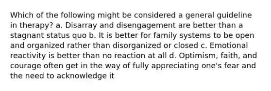 Which of the following might be considered a general guideline in therapy? a. Disarray and disengagement are better than a stagnant status quo b. It is better for family systems to be open and organized rather than disorganized or closed c. Emotional reactivity is better than no reaction at all d. Optimism, faith, and courage often get in the way of fully appreciating one's fear and the need to acknowledge it