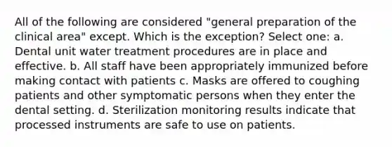 All of the following are considered "general preparation of the clinical area" except. Which is the exception? Select one: a. Dental unit water treatment procedures are in place and effective. b. All staff have been appropriately immunized before making contact with patients c. Masks are offered to coughing patients and other symptomatic persons when they enter the dental setting. d. Sterilization monitoring results indicate that processed instruments are safe to use on patients.