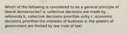 Which of the following is considered to be a general principle of liberal democracies? a. collective decisions are made by referenda b. collective decisions prioritize unity c. economic decisions prioritize the interests of business d. the powers of government are limited by law (rule of law)