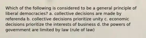 Which of the following is considered to be a general principle of liberal democracies? a. collective decisions are made by referenda b. collective decisions prioritize unity c. economic decisions prioritize the interests of business d. the <a href='https://www.questionai.com/knowledge/kKSx9oT84t-powers-of' class='anchor-knowledge'>powers of</a> government are limited by law (rule of law)