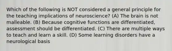 Which of the following is NOT considered a general principle for the teaching implications of neuroscience? (A) The brain is not malleable. (B) Because cognitive functions are differentiated, assessment should be differentiated. (C) There are multiple ways to teach and learn a skill. (D) Some learning disorders have a neurological basis