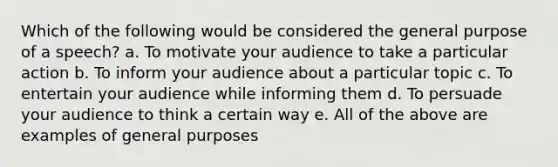 Which of the following would be considered the general purpose of a speech? a. To motivate your audience to take a particular action b. To inform your audience about a particular topic c. To entertain your audience while informing them d. To persuade your audience to think a certain way e. All of the above are examples of general purposes