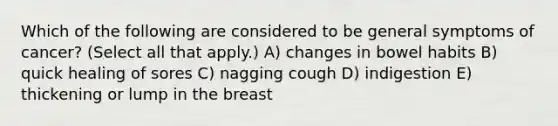 Which of the following are considered to be general symptoms of cancer? (Select all that apply.) A) changes in bowel habits B) quick healing of sores C) nagging cough D) indigestion E) thickening or lump in the breast