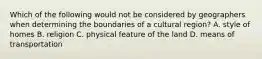 Which of the following would not be considered by geographers when determining the boundaries of a cultural region? A. style of homes B. religion C. physical feature of the land D. means of transportation
