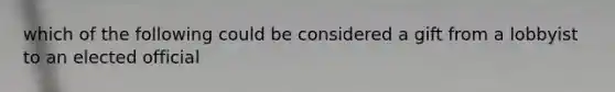 which of the following could be considered a gift from a lobbyist to an elected official
