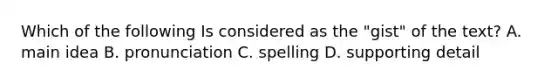 Which of the following Is considered as the "gist" of the text? A. main idea B. pronunciation C. spelling D. supporting detail