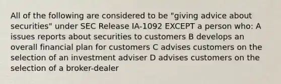 All of the following are considered to be "giving advice about securities" under SEC Release IA-1092 EXCEPT a person who: A issues reports about securities to customers B develops an overall financial plan for customers C advises customers on the selection of an investment adviser D advises customers on the selection of a broker-dealer