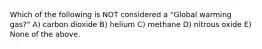 Which of the following is NOT considered a "Global warming gas?" A) carbon dioxide B) helium C) methane D) nitrous oxide E) None of the above.