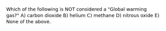 Which of the following is NOT considered a "Global warming gas?" A) carbon dioxide B) helium C) methane D) nitrous oxide E) None of the above.