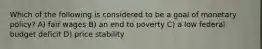 Which of the following is considered to be a goal of monetary policy? A) fair wages B) an end to poverty C) a low federal budget deficit D) price stability