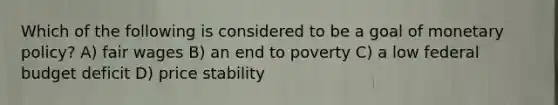 Which of the following is considered to be a goal of monetary policy? A) fair wages B) an end to poverty C) a low federal budget deficit D) price stability