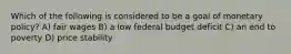 Which of the following is considered to be a goal of monetary policy? A) fair wages B) a low federal budget deficit C) an end to poverty D) price stability