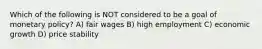 Which of the following is NOT considered to be a goal of monetary policy? A) fair wages B) high employment C) economic growth D) price stability
