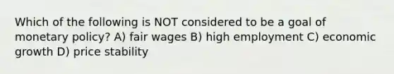 Which of the following is NOT considered to be a goal of monetary policy? A) fair wages B) high employment C) economic growth D) price stability