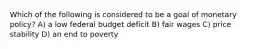 Which of the following is considered to be a goal of monetary policy? A) a low federal budget deficit B) fair wages C) price stability D) an end to poverty