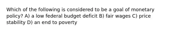 Which of the following is considered to be a goal of monetary policy? A) a low federal budget deficit B) fair wages C) price stability D) an end to poverty