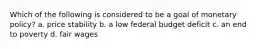 Which of the following is considered to be a goal of monetary policy? a. price stability b. a low federal budget deficit c. an end to poverty d. fair wages