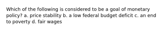 Which of the following is considered to be a goal of monetary policy? a. price stability b. a low federal budget deficit c. an end to poverty d. fair wages