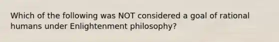 Which of the following was NOT considered a goal of rational humans under Enlightenment philosophy?