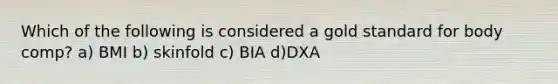 Which of the following is considered a gold standard for body comp? a) BMI b) skinfold c) BIA d)DXA