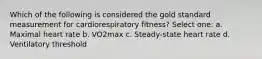 Which of the following is considered the gold standard measurement for cardiorespiratory fitness? Select one: a. Maximal heart rate b. VO2max c. Steady-state heart rate d. Ventilatory threshold