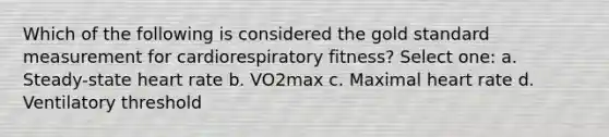 Which of the following is considered the gold standard measurement for cardiorespiratory fitness? Select one: a. Steady-state heart rate b. VO2max c. Maximal heart rate d. Ventilatory threshold