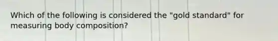 Which of the following is considered the "gold standard" for measuring body composition?