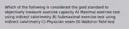 Which of the following is considered the gold standard to objectively measure exercise capacity A) Maximal exercise test using indirect calorimetry B) Submaximal exercise test using indirect calorimetry C) Physician exam D) Walk/run field test