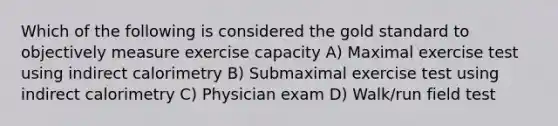 Which of the following is considered the gold standard to objectively measure exercise capacity A) Maximal exercise test using indirect calorimetry B) Submaximal exercise test using indirect calorimetry C) Physician exam D) Walk/run field test