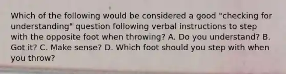 Which of the following would be considered a good "checking for understanding" question following verbal instructions to step with the opposite foot when throwing? A. Do you understand? B. Got it? C. Make sense? D. Which foot should you step with when you throw?