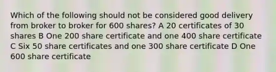 Which of the following should not be considered good delivery from broker to broker for 600 shares? A 20 certificates of 30 shares B One 200 share certificate and one 400 share certificate C Six 50 share certificates and one 300 share certificate D One 600 share certificate