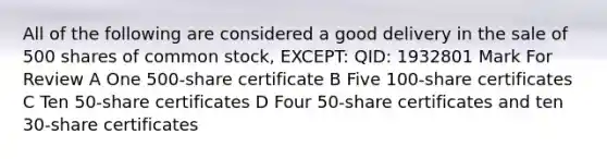 All of the following are considered a good delivery in the sale of 500 shares of common stock, EXCEPT: QID: 1932801 Mark For Review A One 500-share certificate B Five 100-share certificates C Ten 50-share certificates D Four 50-share certificates and ten 30-share certificates