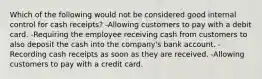 Which of the following would not be considered good internal control for cash receipts? -Allowing customers to pay with a debit card. -Requiring the employee receiving cash from customers to also deposit the cash into the company's bank account. -Recording cash receipts as soon as they are received. -Allowing customers to pay with a credit card.