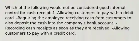 Which of the following would not be considered good internal control for cash receipts? -Allowing customers to pay with a debit card. -Requiring the employee receiving cash from customers to also deposit the cash into the company's bank account. -Recording cash receipts as soon as they are received. -Allowing customers to pay with a credit card.