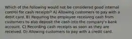 Which of the following would not be considered good internal control for cash receipts? A) Allowing customers to pay with a debit card. B) Requiring the employee receiving cash from customers to also deposit the cash into the company's bank account. C) Recording cash receipts as soon as they are received. D) Allowing customers to pay with a credit card.