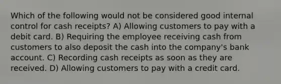 Which of the following would not be considered good internal control for cash receipts? A) Allowing customers to pay with a debit card. B) Requiring the employee receiving cash from customers to also deposit the cash into the company's bank account. C) Recording cash receipts as soon as they are received. D) Allowing customers to pay with a credit card.