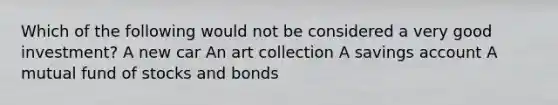 Which of the following would not be considered a very good investment? A new car An art collection A savings account A mutual fund of stocks and bonds