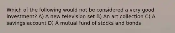 Which of the following would not be considered a very good investment? A) A new television set B) An art collection C) A savings account D) A mutual fund of stocks and bonds