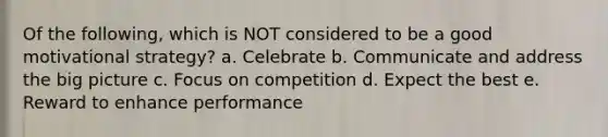 Of the following, which is NOT considered to be a good motivational strategy? a. Celebrate b. Communicate and address the big picture c. Focus on competition d. Expect the best e. Reward to enhance performance