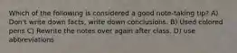 Which of the following is considered a good note-taking tip? A) Don't write down facts, write down conclusions. B) Used colored pens C) Rewrite the notes over again after class. D) use abbreviations