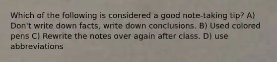 Which of the following is considered a good note-taking tip? A) Don't write down facts, write down conclusions. B) Used colored pens C) Rewrite the notes over again after class. D) use abbreviations