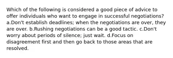 Which of the following is considered a good piece of advice to offer individuals who want to engage in successful negotiations? a.Don't establish deadlines; when the negotiations are over, they are over. b.Rushing negotiations can be a good tactic. c.Don't worry about periods of silence; just wait. d.Focus on disagreement first and then go back to those areas that are resolved.