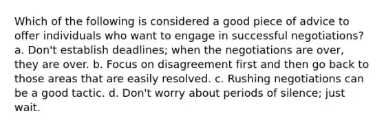 Which of the following is considered a good piece of advice to offer individuals who want to engage in successful negotiations? a. Don't establish deadlines; when the negotiations are over, they are over. b. Focus on disagreement first and then go back to those areas that are easily resolved. c. Rushing negotiations can be a good tactic. d. Don't worry about periods of silence; just wait.