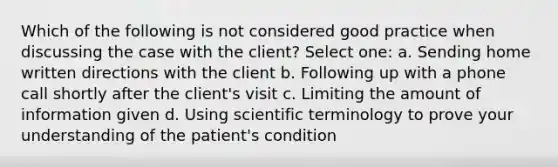 Which of the following is not considered good practice when discussing the case with the client? Select one: a. Sending home written directions with the client b. Following up with a phone call shortly after the client's visit c. Limiting the amount of information given d. Using scientific terminology to prove your understanding of the patient's condition