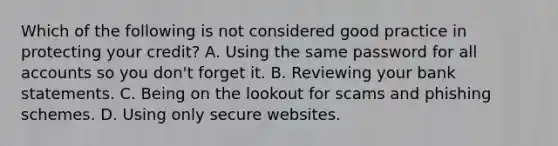 Which of the following is not considered good practice in protecting your credit? A. Using the same password for all accounts so you don't forget it. B. Reviewing your bank statements. C. Being on the lookout for scams and phishing schemes. D. Using only secure websites.