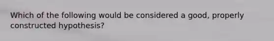 Which of the following would be considered a good, properly constructed hypothesis?