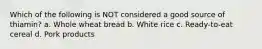 Which of the following is NOT considered a good source of thiamin? a. Whole wheat bread b. White rice c. Ready-to-eat cereal d. Pork products