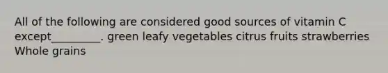 All of the following are considered good sources of vitamin C except_________. green leafy vegetables citrus fruits strawberries Whole grains