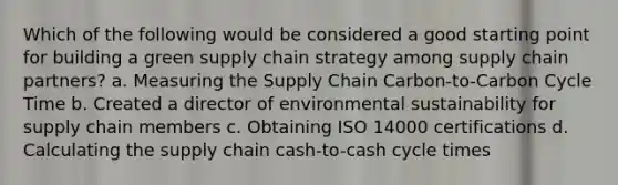 Which of the following would be considered a good starting point for building a green supply chain strategy among supply chain partners? a. Measuring the Supply Chain Carbon-to-Carbon Cycle Time b. Created a director of environmental sustainability for supply chain members c. Obtaining ISO 14000 certifications d. Calculating the supply chain cash-to-cash cycle times